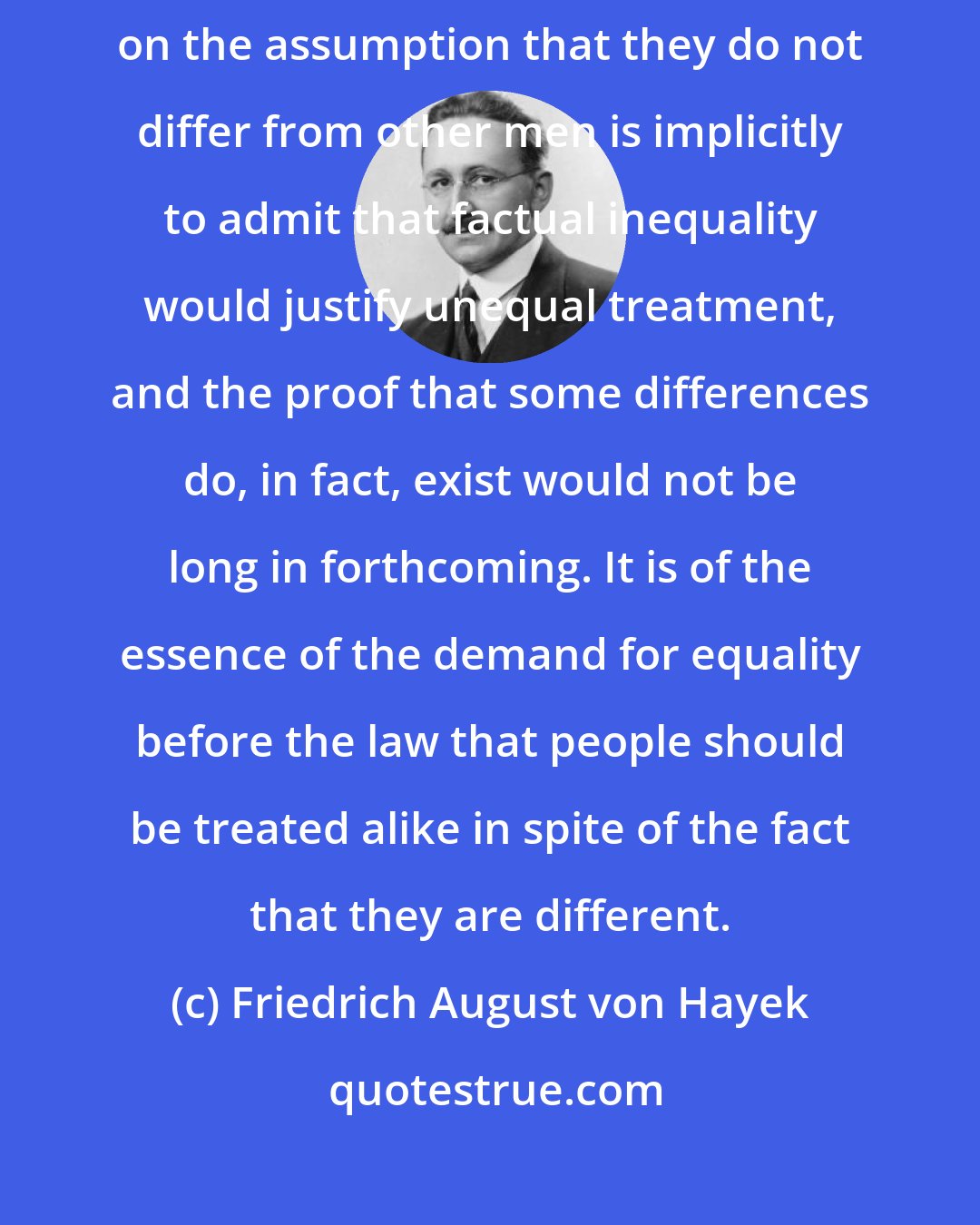 Friedrich August von Hayek: To rest the case for equal treatment of national or racial minorities on the assumption that they do not differ from other men is implicitly to admit that factual inequality would justify unequal treatment, and the proof that some differences do, in fact, exist would not be long in forthcoming. It is of the essence of the demand for equality before the law that people should be treated alike in spite of the fact that they are different.