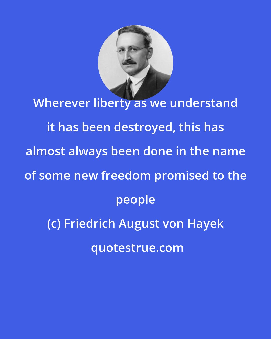 Friedrich August von Hayek: Wherever liberty as we understand it has been destroyed, this has almost always been done in the name of some new freedom promised to the people