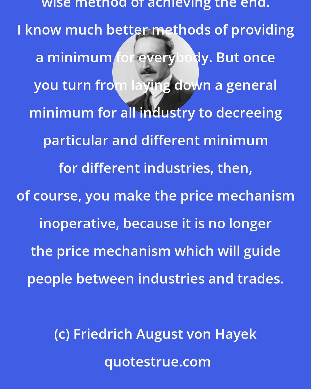 Friedrich August von Hayek: A general flat minimum-wage law for all industry is permissible, but I do not think that it is a particularly wise method of achieving the end. I know much better methods of providing a minimum for everybody. But once you turn from laying down a general minimum for all industry to decreeing particular and different minimum for different industries, then, of course, you make the price mechanism inoperative, because it is no longer the price mechanism which will guide people between industries and trades.