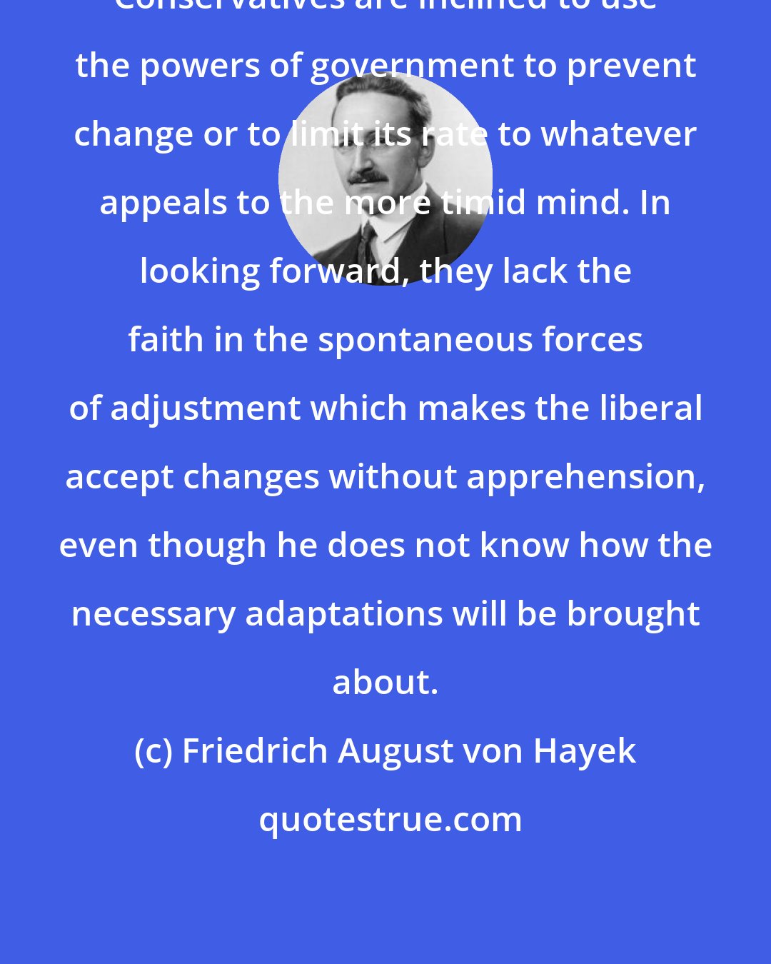 Friedrich August von Hayek: Conservatives are inclined to use the powers of government to prevent change or to limit its rate to whatever appeals to the more timid mind. In looking forward, they lack the faith in the spontaneous forces of adjustment which makes the liberal accept changes without apprehension, even though he does not know how the necessary adaptations will be brought about.