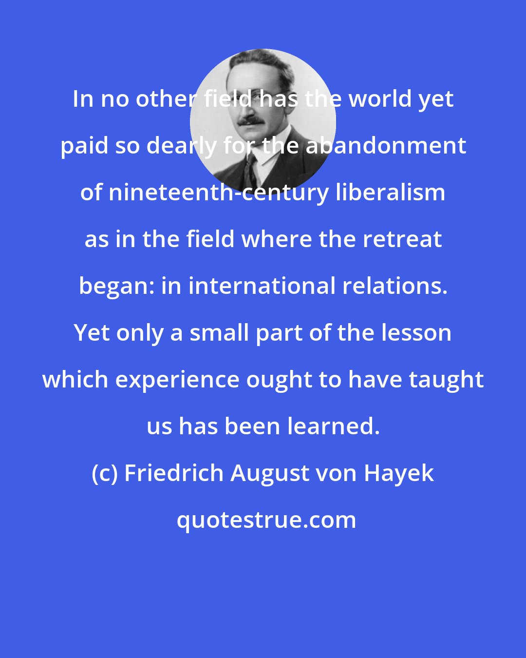 Friedrich August von Hayek: In no other field has the world yet paid so dearly for the abandonment of nineteenth-century liberalism as in the field where the retreat began: in international relations. Yet only a small part of the lesson which experience ought to have taught us has been learned.