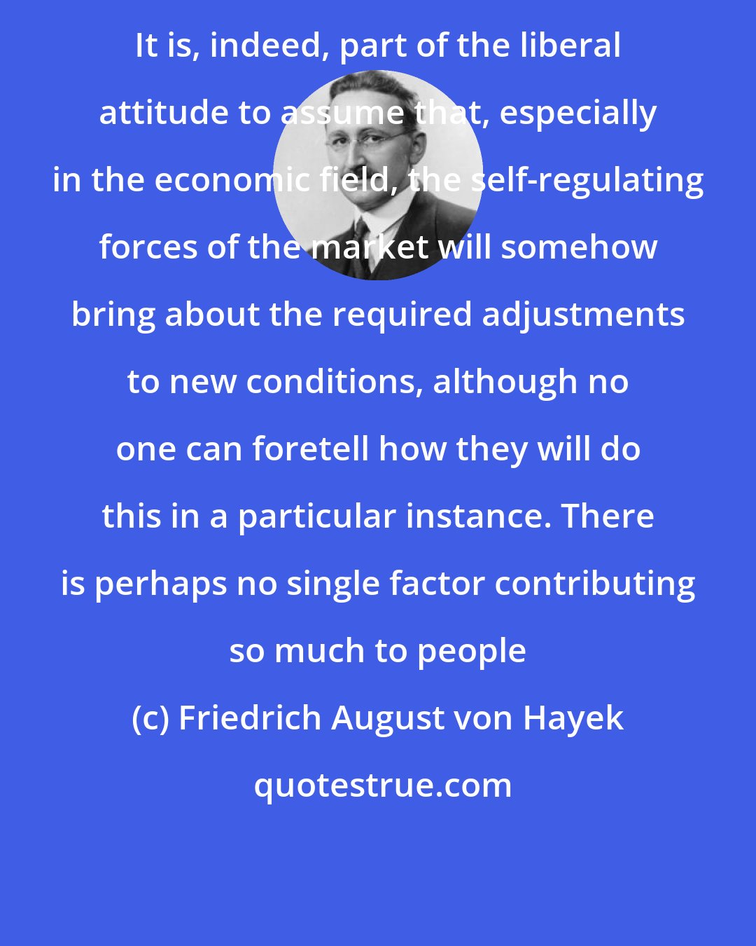 Friedrich August von Hayek: It is, indeed, part of the liberal attitude to assume that, especially in the economic field, the self-regulating forces of the market will somehow bring about the required adjustments to new conditions, although no one can foretell how they will do this in a particular instance. There is perhaps no single factor contributing so much to people