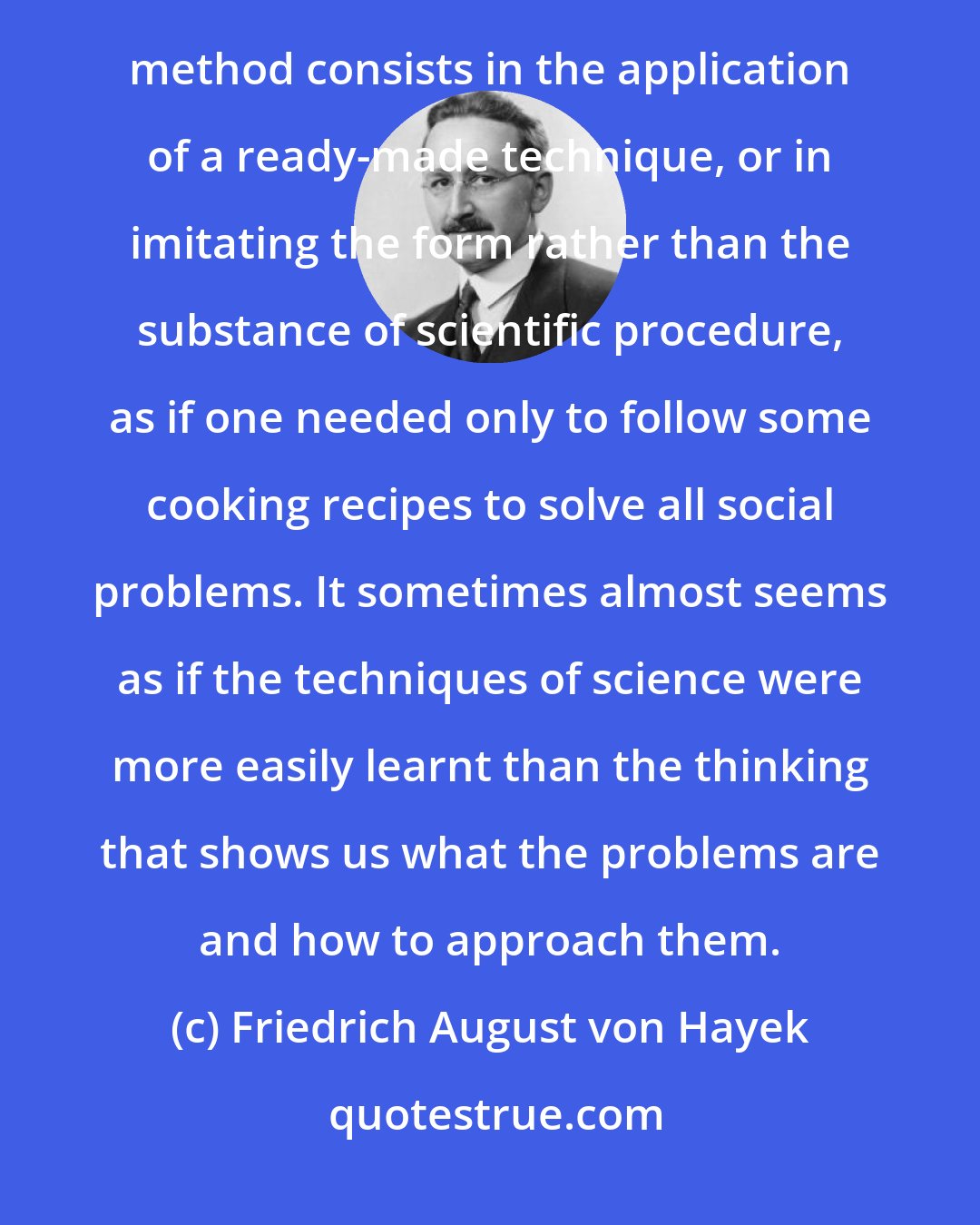 Friedrich August von Hayek: The confidence in the unlimited power of science is only too often based on a false belief that the scientific method consists in the application of a ready-made technique, or in imitating the form rather than the substance of scientific procedure, as if one needed only to follow some cooking recipes to solve all social problems. It sometimes almost seems as if the techniques of science were more easily learnt than the thinking that shows us what the problems are and how to approach them.