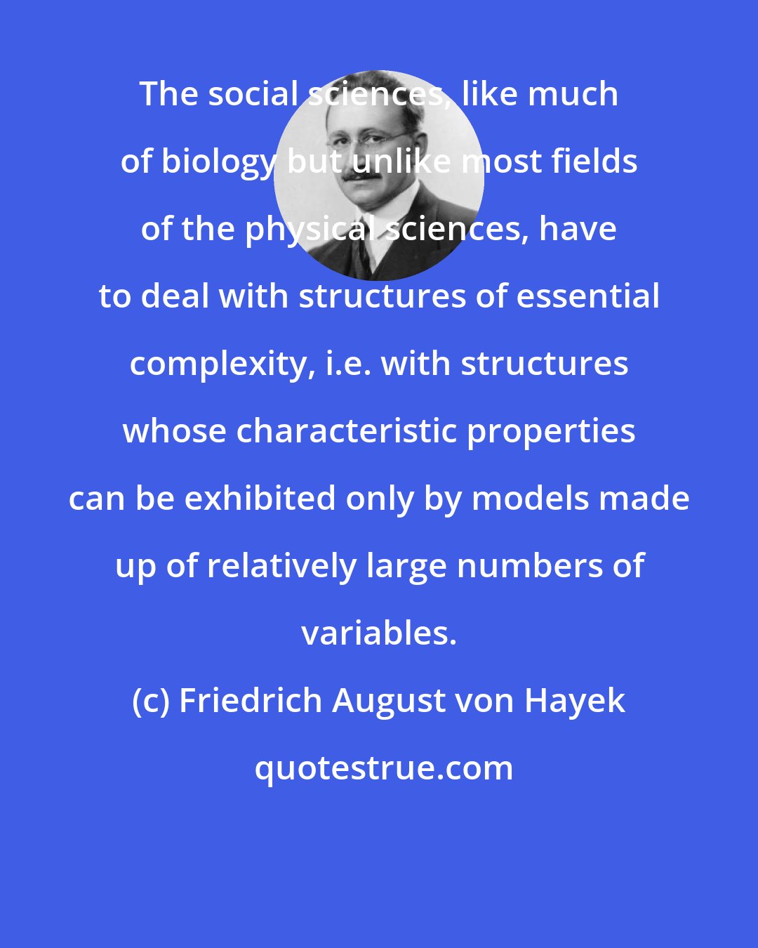 Friedrich August von Hayek: The social sciences, like much of biology but unlike most fields of the physical sciences, have to deal with structures of essential complexity, i.e. with structures whose characteristic properties can be exhibited only by models made up of relatively large numbers of variables.