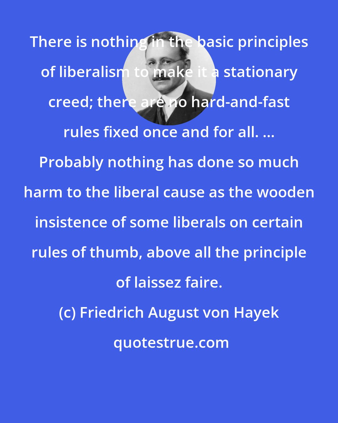 Friedrich August von Hayek: There is nothing in the basic principles of liberalism to make it a stationary creed; there are no hard-and-fast rules fixed once and for all. ... Probably nothing has done so much harm to the liberal cause as the wooden insistence of some liberals on certain rules of thumb, above all the principle of laissez faire.