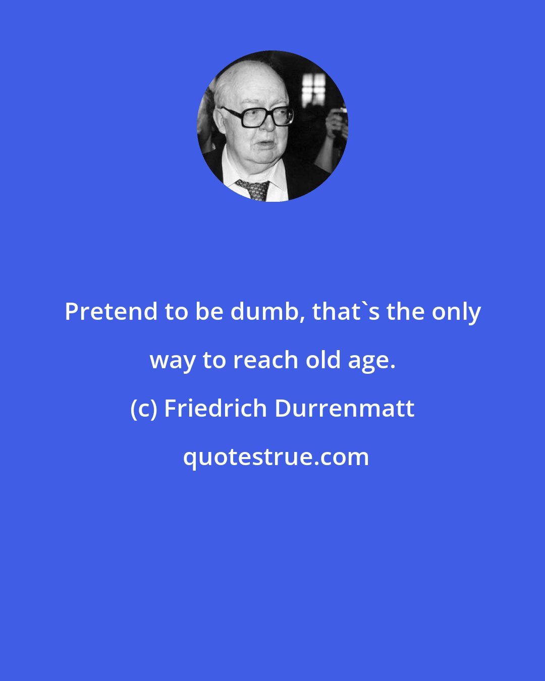 Friedrich Durrenmatt: Pretend to be dumb, that's the only way to reach old age.