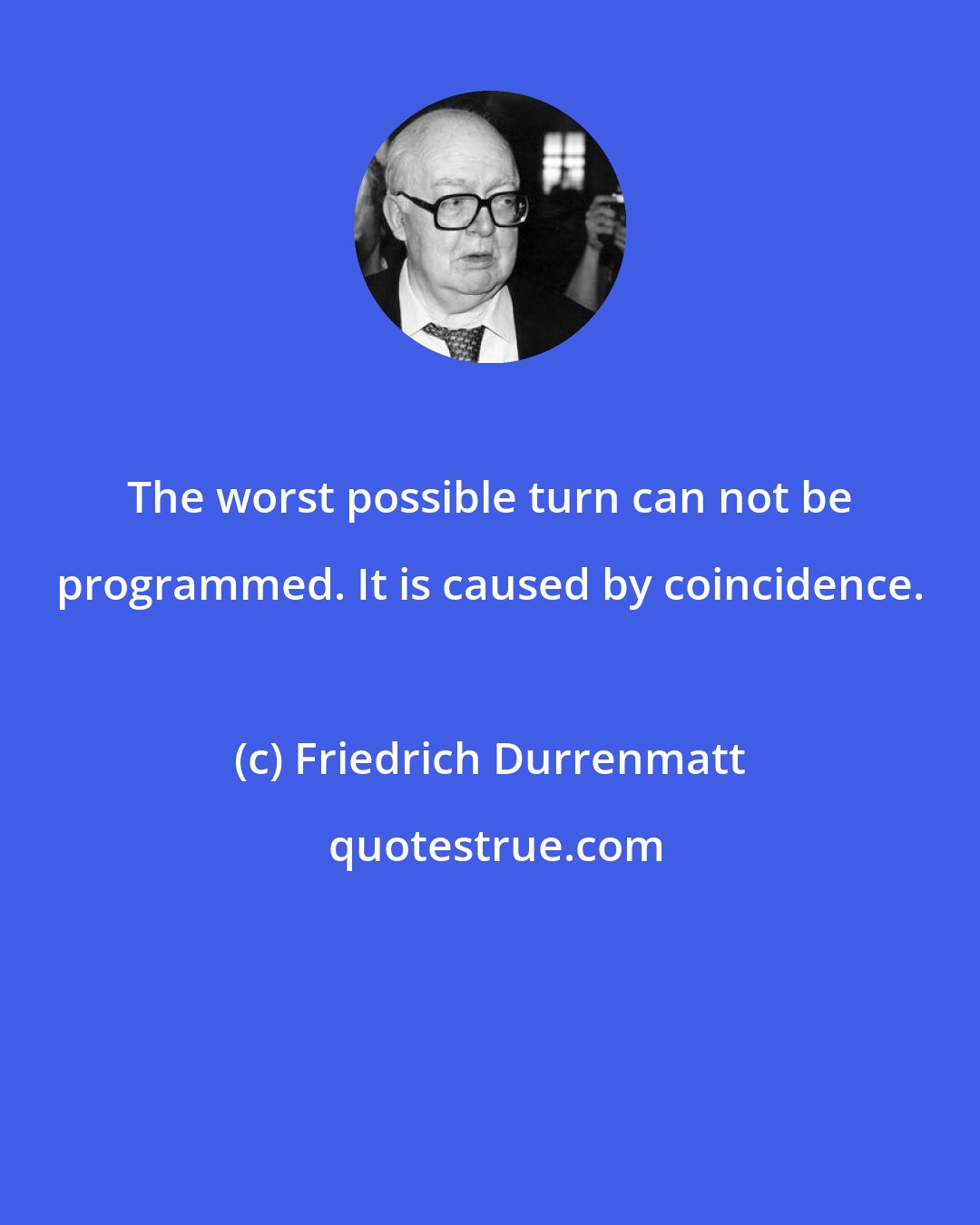 Friedrich Durrenmatt: The worst possible turn can not be programmed. It is caused by coincidence.