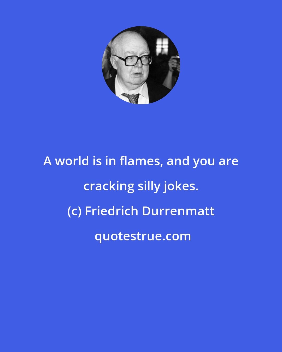 Friedrich Durrenmatt: A world is in flames, and you are cracking silly jokes.