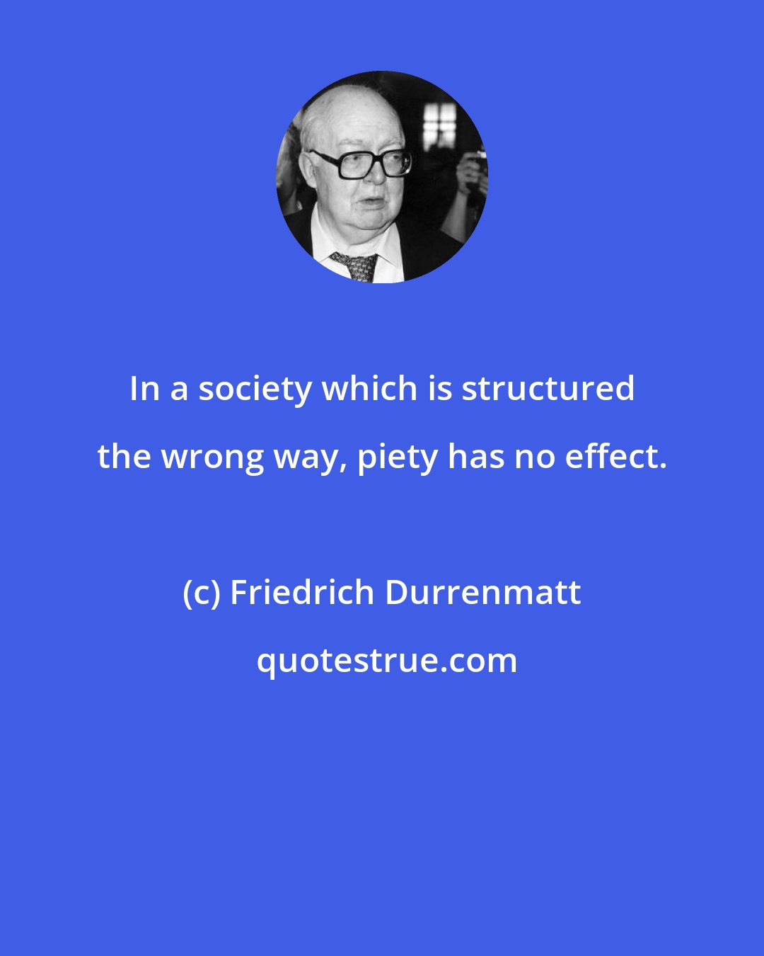 Friedrich Durrenmatt: In a society which is structured the wrong way, piety has no effect.