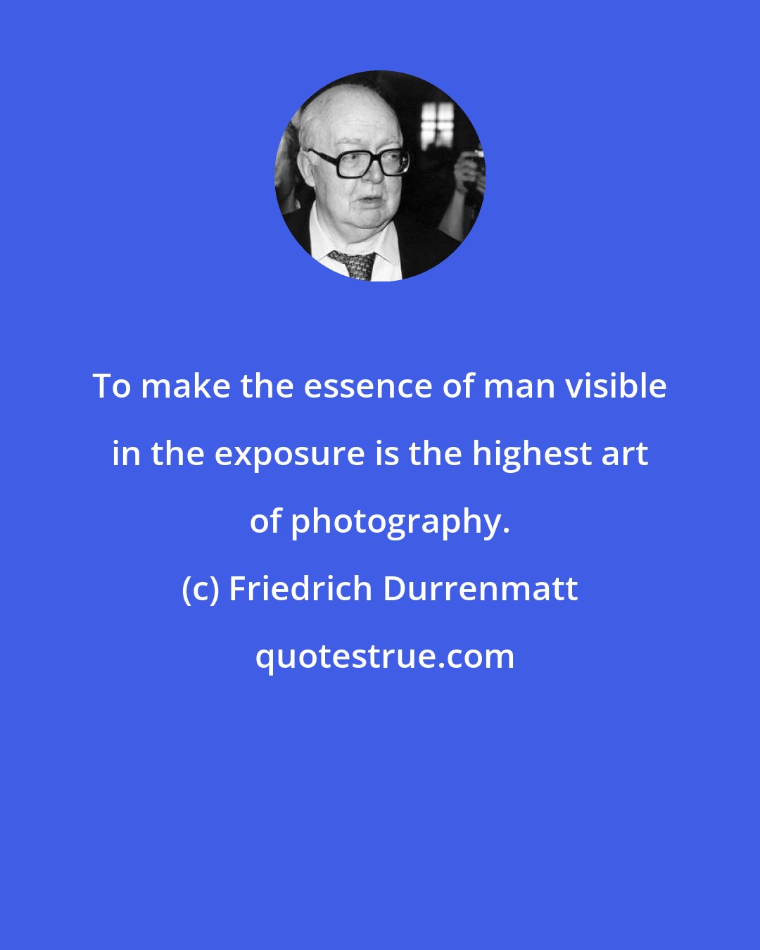 Friedrich Durrenmatt: To make the essence of man visible in the exposure is the highest art of photography.