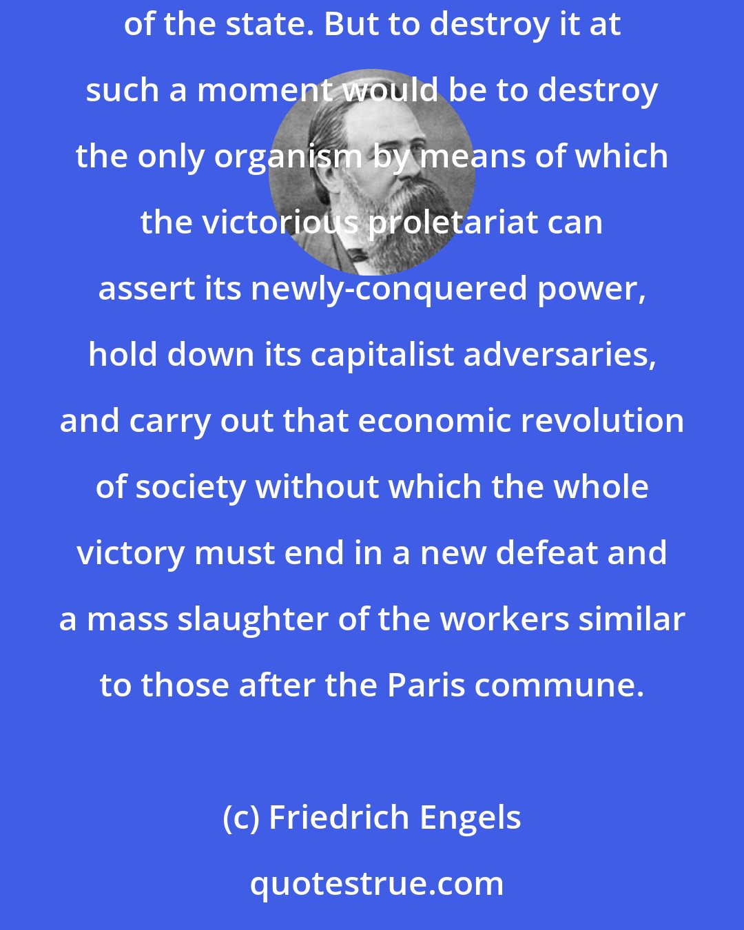 Friedrich Engels: The anarchists put the thing upside down. They declare that the proletarian revolution must begin by doing away with the political organization of the state. But to destroy it at such a moment would be to destroy the only organism by means of which the victorious proletariat can assert its newly-conquered power, hold down its capitalist adversaries, and carry out that economic revolution of society without which the whole victory must end in a new defeat and a mass slaughter of the workers similar to those after the Paris commune.