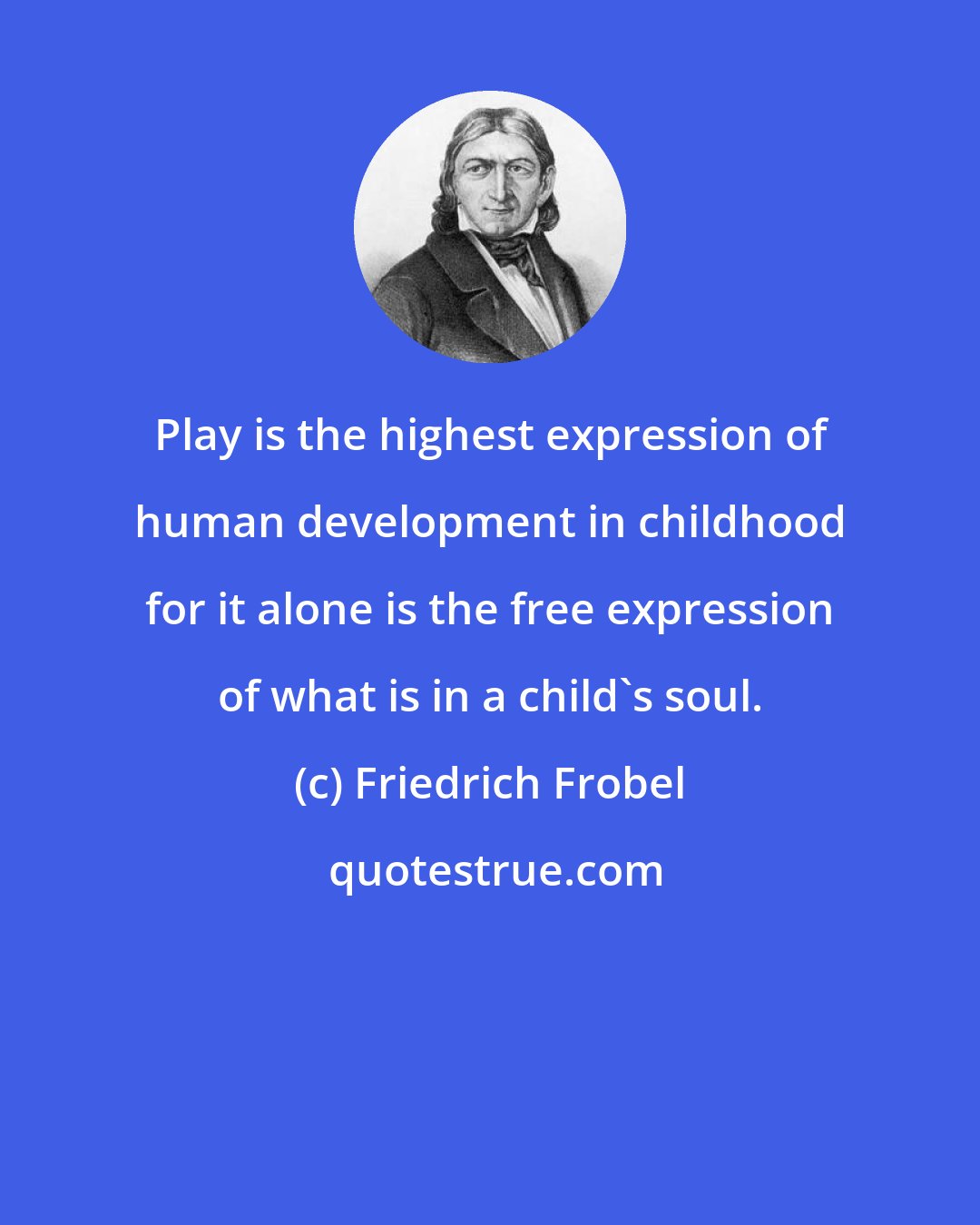 Friedrich Frobel: Play is the highest expression of human development in childhood for it alone is the free expression of what is in a child's soul.