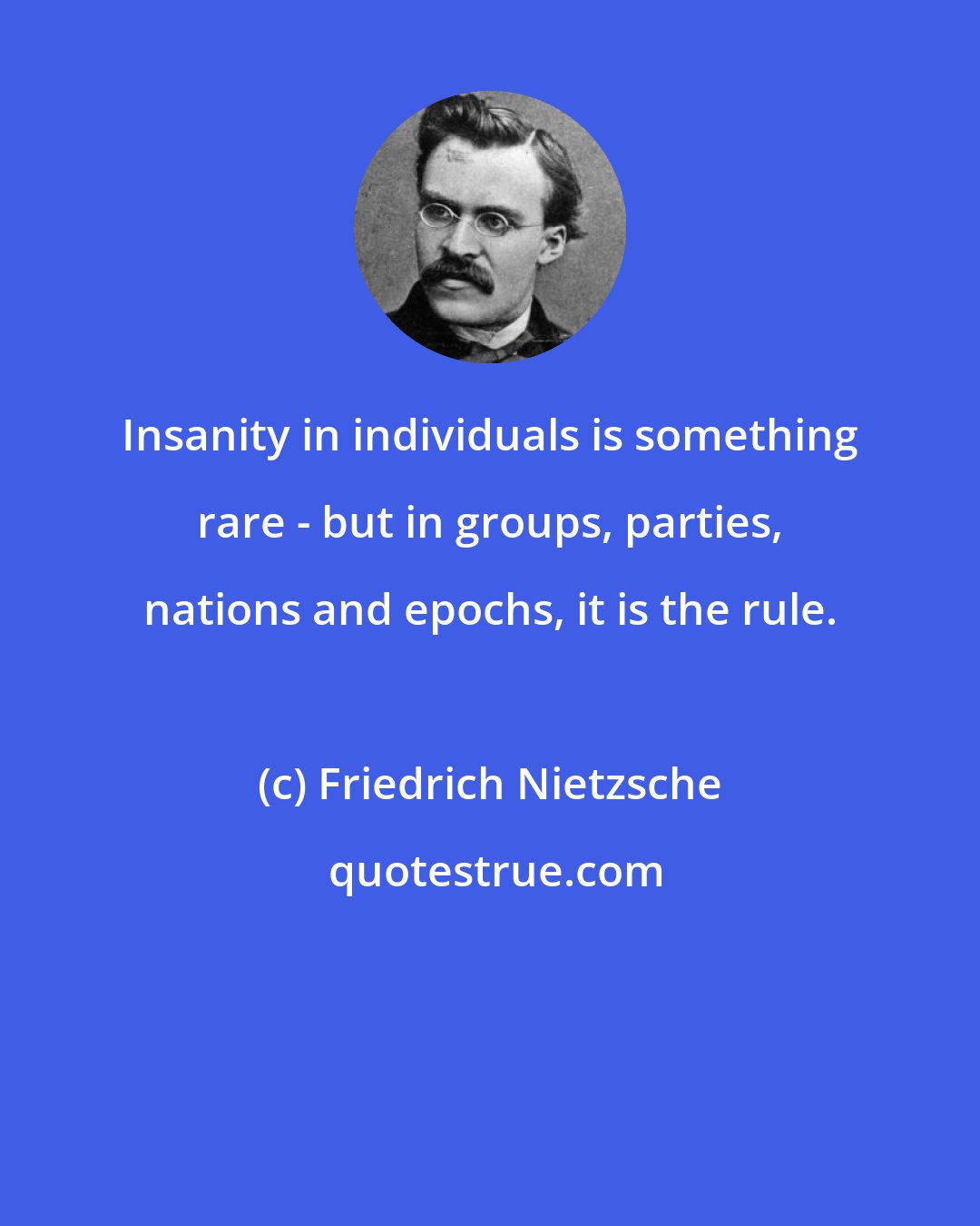 Friedrich Nietzsche: Insanity in individuals is something rare - but in groups, parties, nations and epochs, it is the rule.