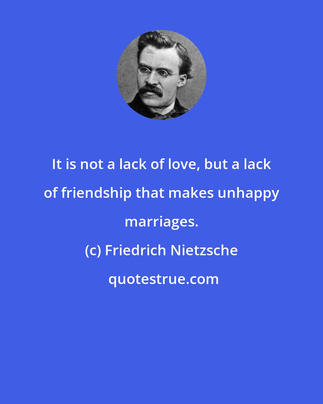 Friedrich Nietzsche: It is not a lack of love, but a lack of friendship that makes unhappy marriages.