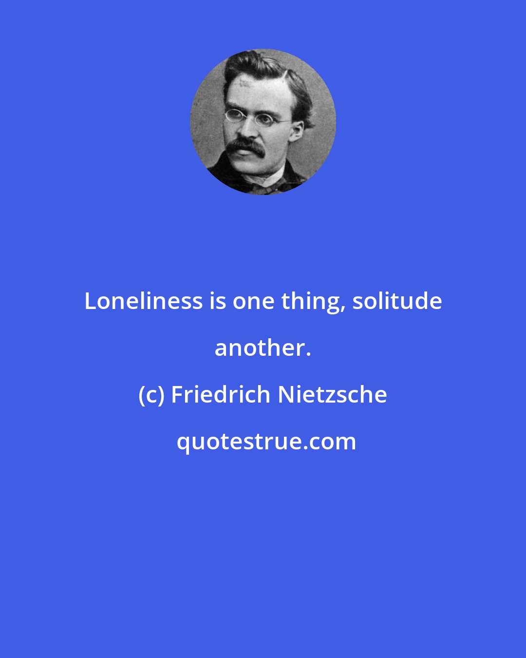 Friedrich Nietzsche: Loneliness is one thing, solitude another.