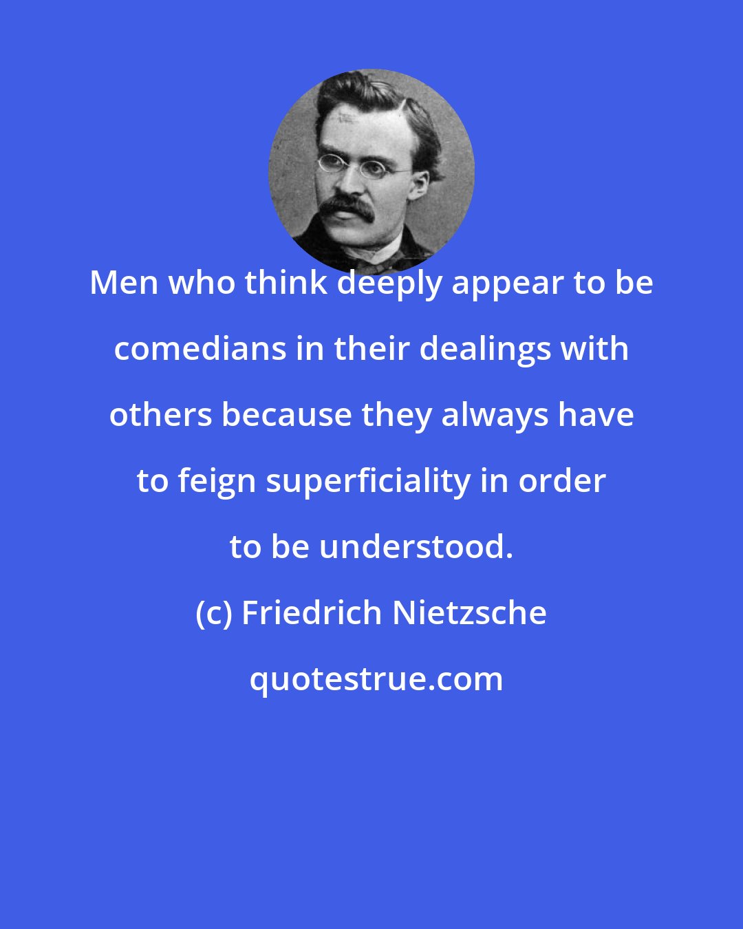 Friedrich Nietzsche: Men who think deeply appear to be comedians in their dealings with others because they always have to feign superficiality in order to be understood.