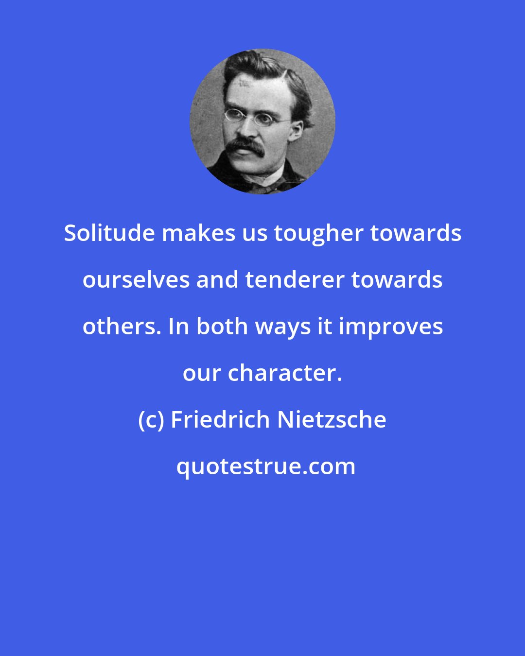 Friedrich Nietzsche: Solitude makes us tougher towards ourselves and tenderer towards others. In both ways it improves our character.