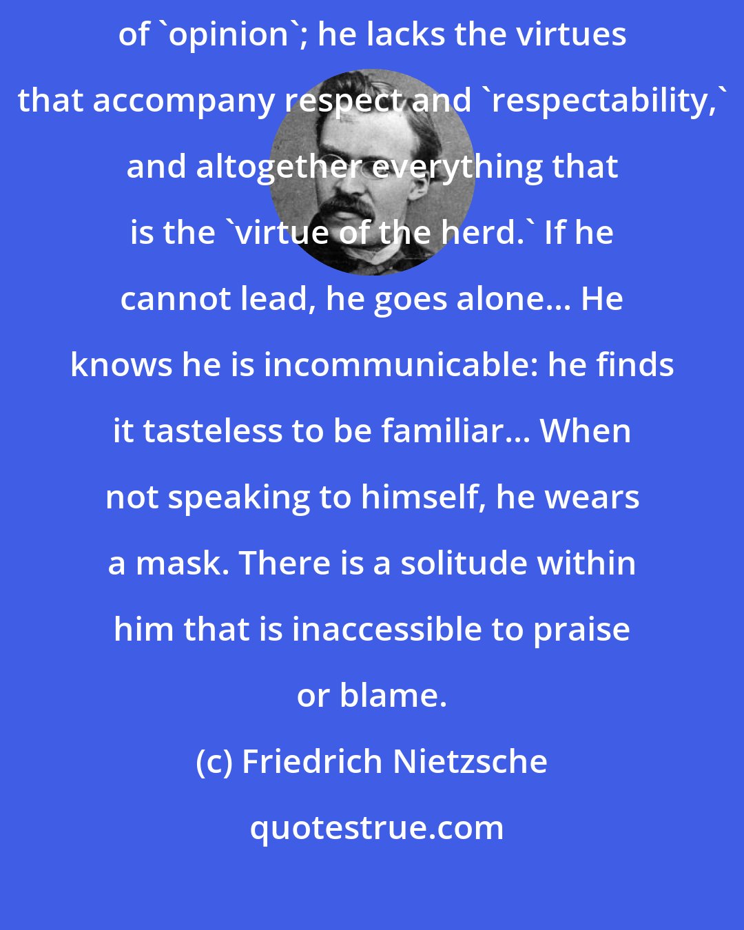 Friedrich Nietzsche: The Great Man... is colder, harder, less hesitating, and without fear of 'opinion'; he lacks the virtues that accompany respect and 'respectability,' and altogether everything that is the 'virtue of the herd.' If he cannot lead, he goes alone... He knows he is incommunicable: he finds it tasteless to be familiar... When not speaking to himself, he wears a mask. There is a solitude within him that is inaccessible to praise or blame.