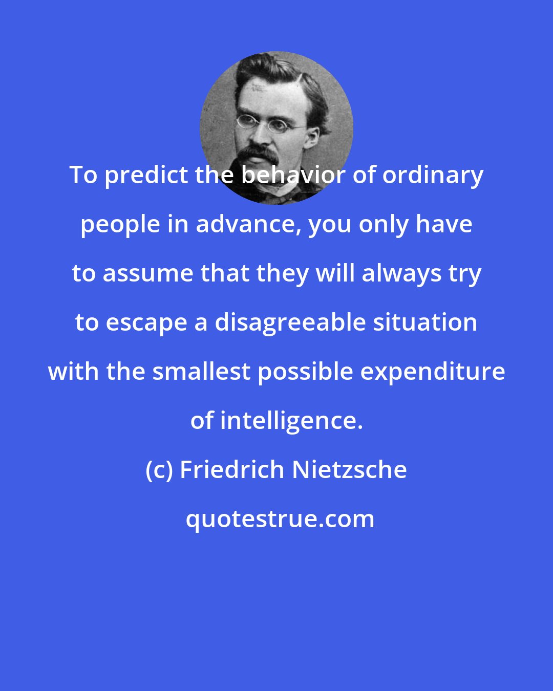 Friedrich Nietzsche: To predict the behavior of ordinary people in advance, you only have to assume that they will always try to escape a disagreeable situation with the smallest possible expenditure of intelligence.