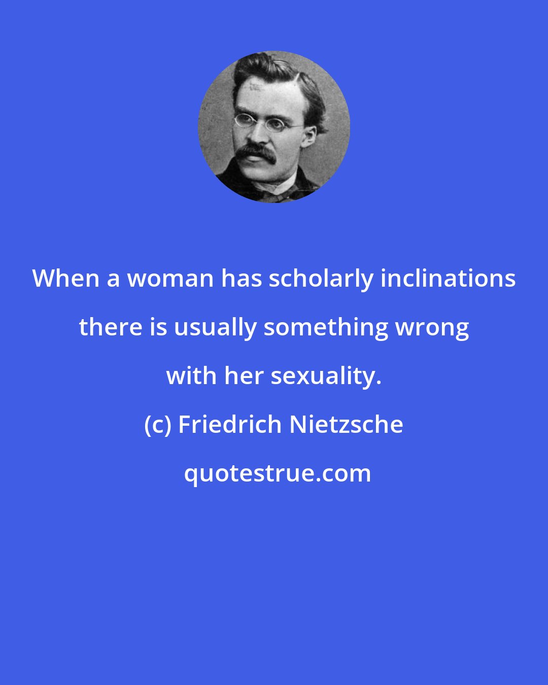 Friedrich Nietzsche: When a woman has scholarly inclinations there is usually something wrong with her sexuality.