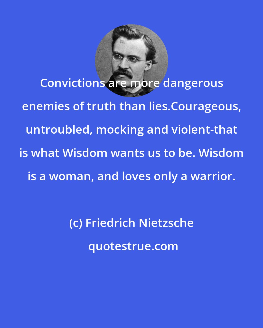 Friedrich Nietzsche: Convictions are more dangerous enemies of truth than lies.Courageous, untroubled, mocking and violent-that is what Wisdom wants us to be. Wisdom is a woman, and loves only a warrior.