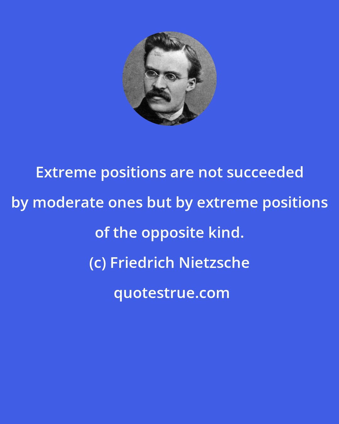 Friedrich Nietzsche: Extreme positions are not succeeded by moderate ones but by extreme positions of the opposite kind.