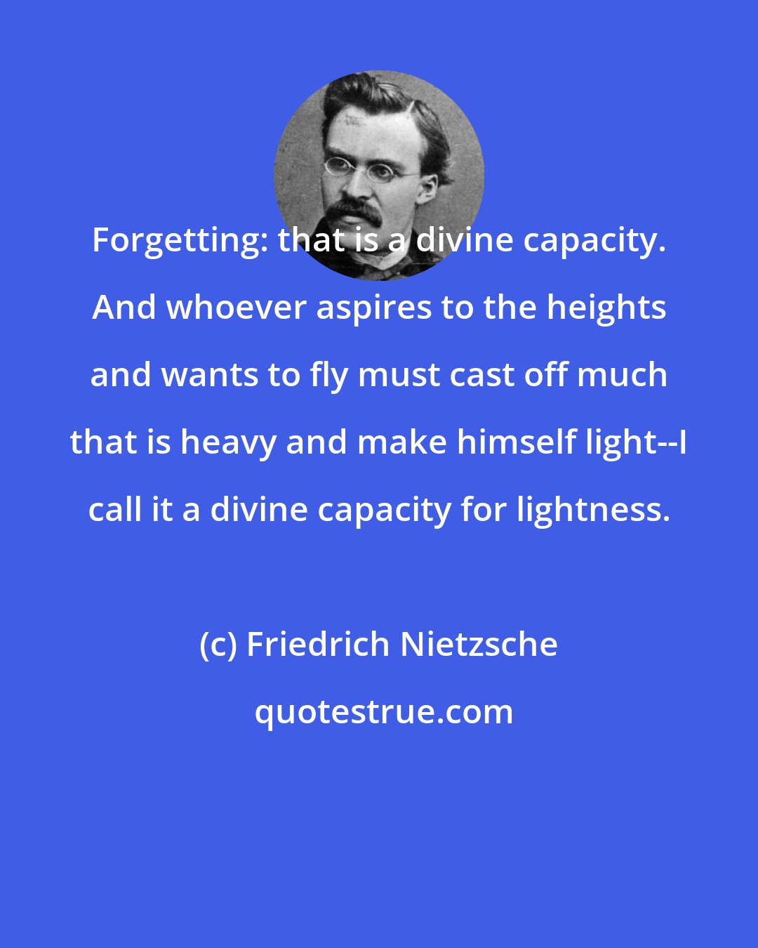 Friedrich Nietzsche: Forgetting: that is a divine capacity. And whoever aspires to the heights and wants to fly must cast off much that is heavy and make himself light--I call it a divine capacity for lightness.