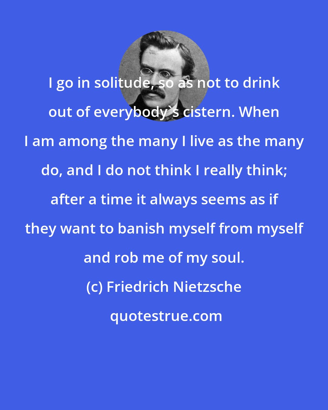 Friedrich Nietzsche: I go in solitude, so as not to drink out of everybody's cistern. When I am among the many I live as the many do, and I do not think I really think; after a time it always seems as if they want to banish myself from myself and rob me of my soul.