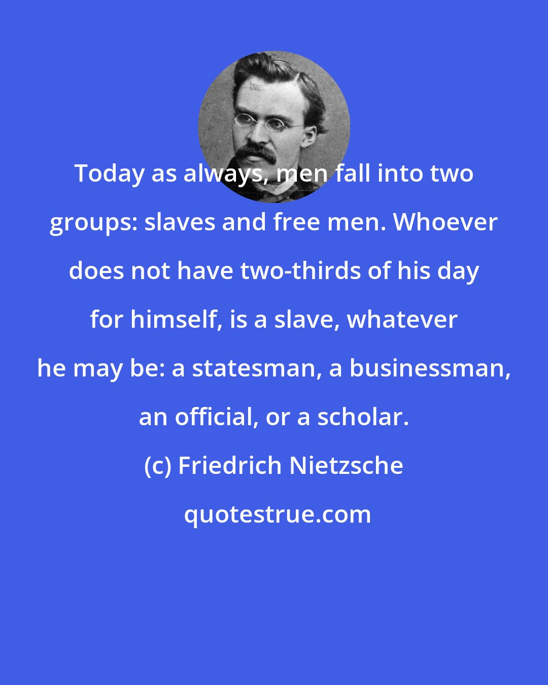 Friedrich Nietzsche: Today as always, men fall into two groups: slaves and free men. Whoever does not have two-thirds of his day for himself, is a slave, whatever he may be: a statesman, a businessman, an official, or a scholar.