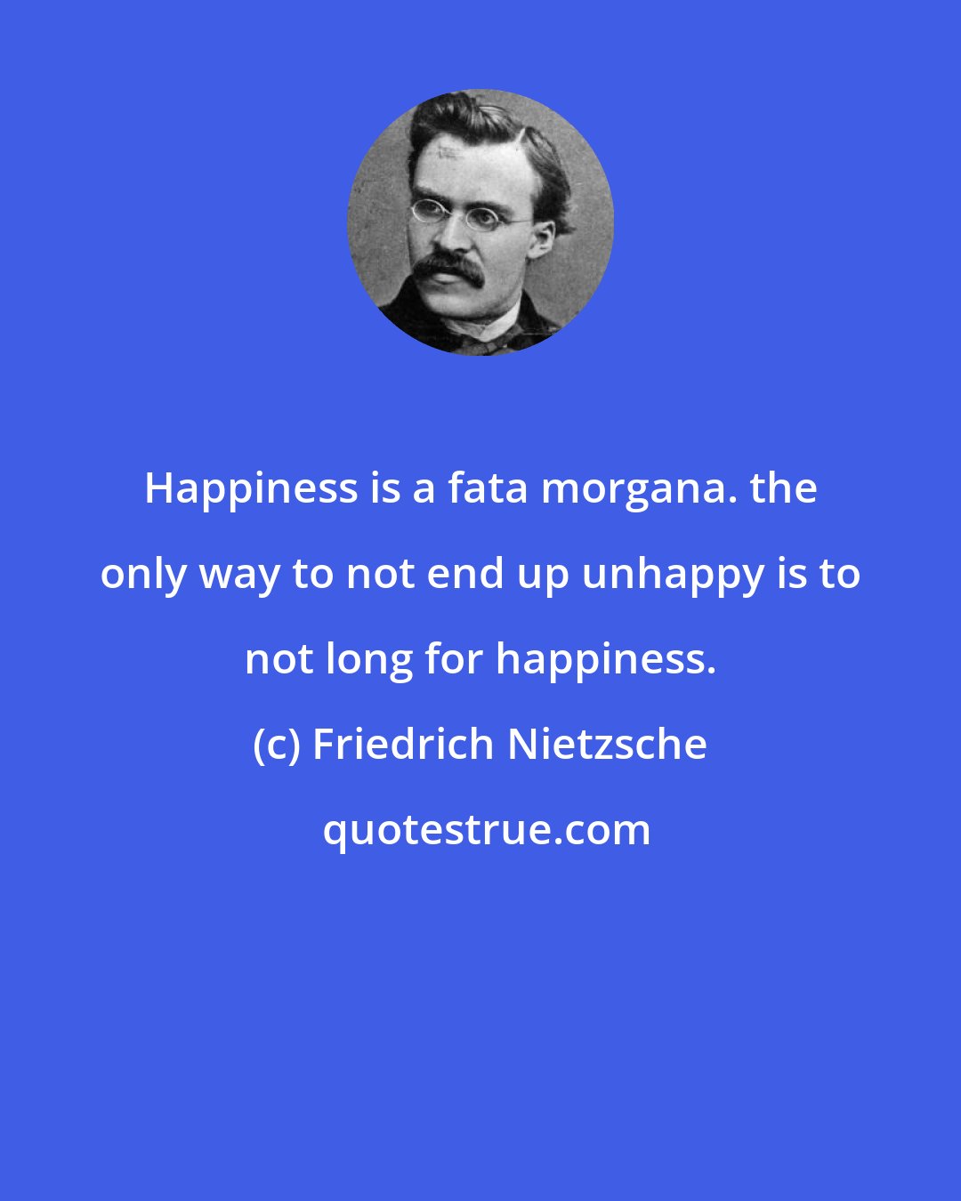 Friedrich Nietzsche: Happiness is a fata morgana. the only way to not end up unhappy is to not long for happiness.