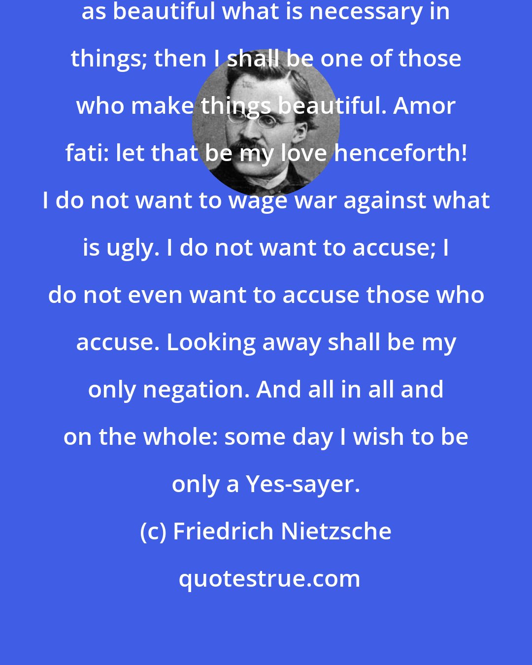 Friedrich Nietzsche: I want to learn more and more to see as beautiful what is necessary in things; then I shall be one of those who make things beautiful. Amor fati: let that be my love henceforth! I do not want to wage war against what is ugly. I do not want to accuse; I do not even want to accuse those who accuse. Looking away shall be my only negation. And all in all and on the whole: some day I wish to be only a Yes-sayer.