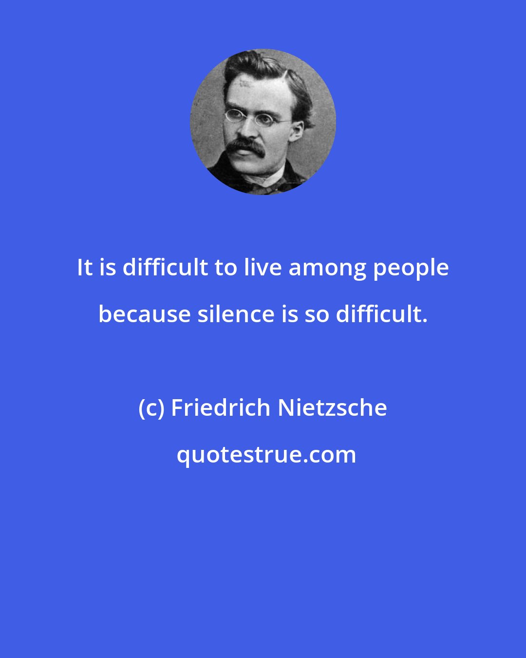 Friedrich Nietzsche: It is difficult to live among people because silence is so difficult.