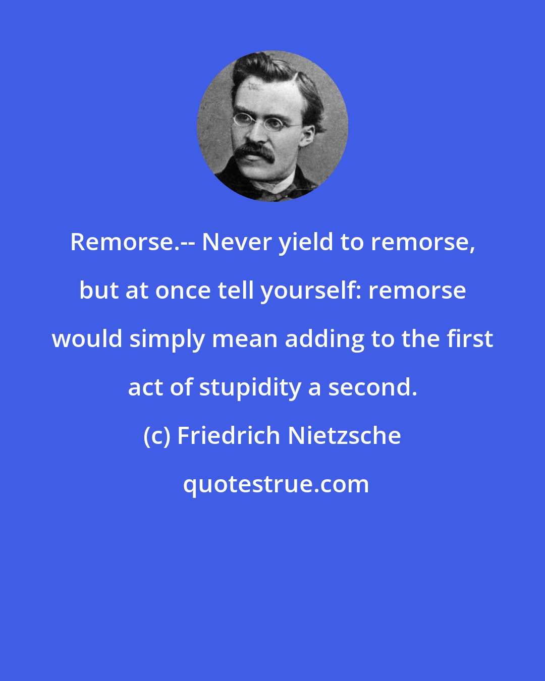 Friedrich Nietzsche: Remorse.-- Never yield to remorse, but at once tell yourself: remorse would simply mean adding to the first act of stupidity a second.