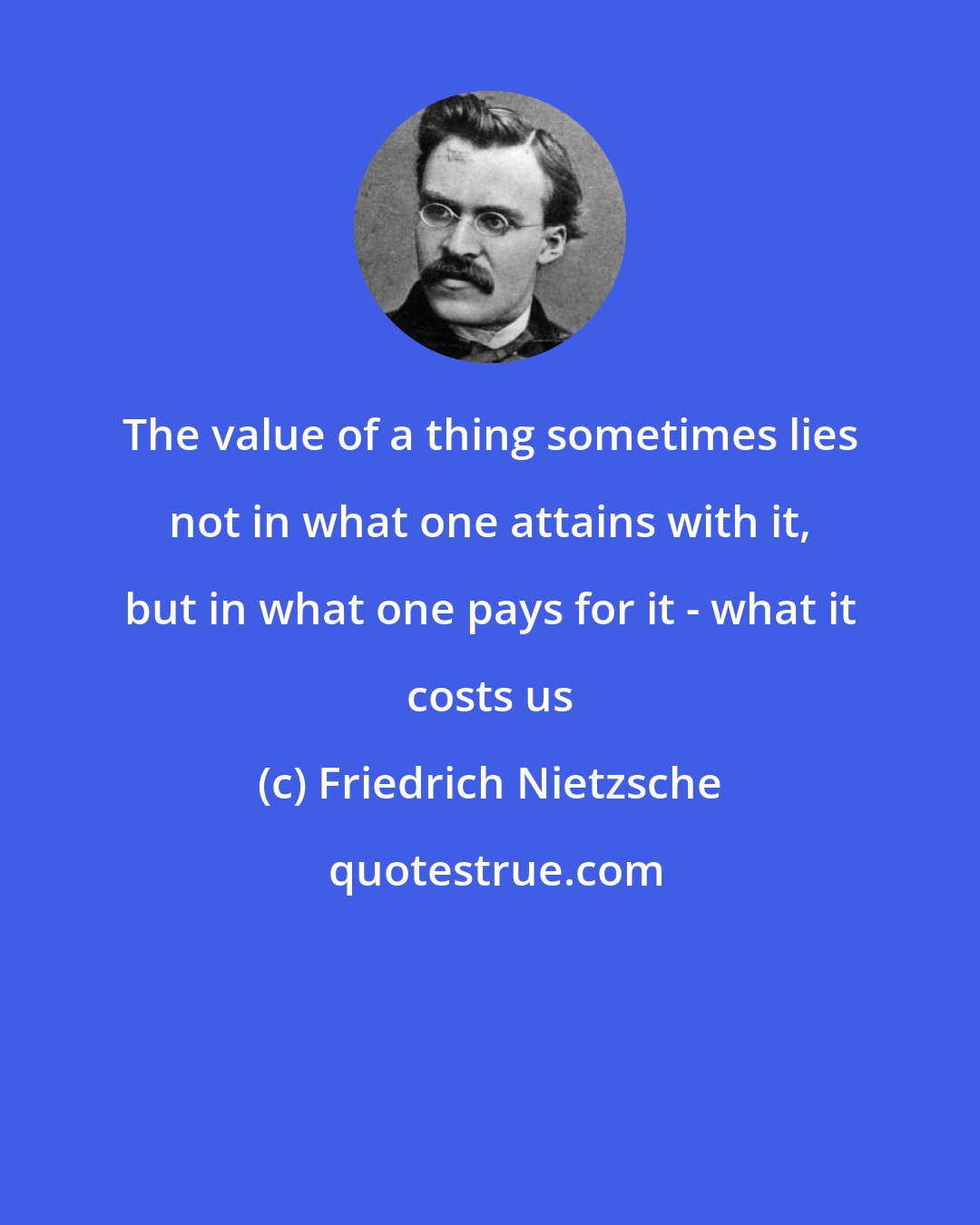 Friedrich Nietzsche: The value of a thing sometimes lies not in what one attains with it, but in what one pays for it - what it costs us