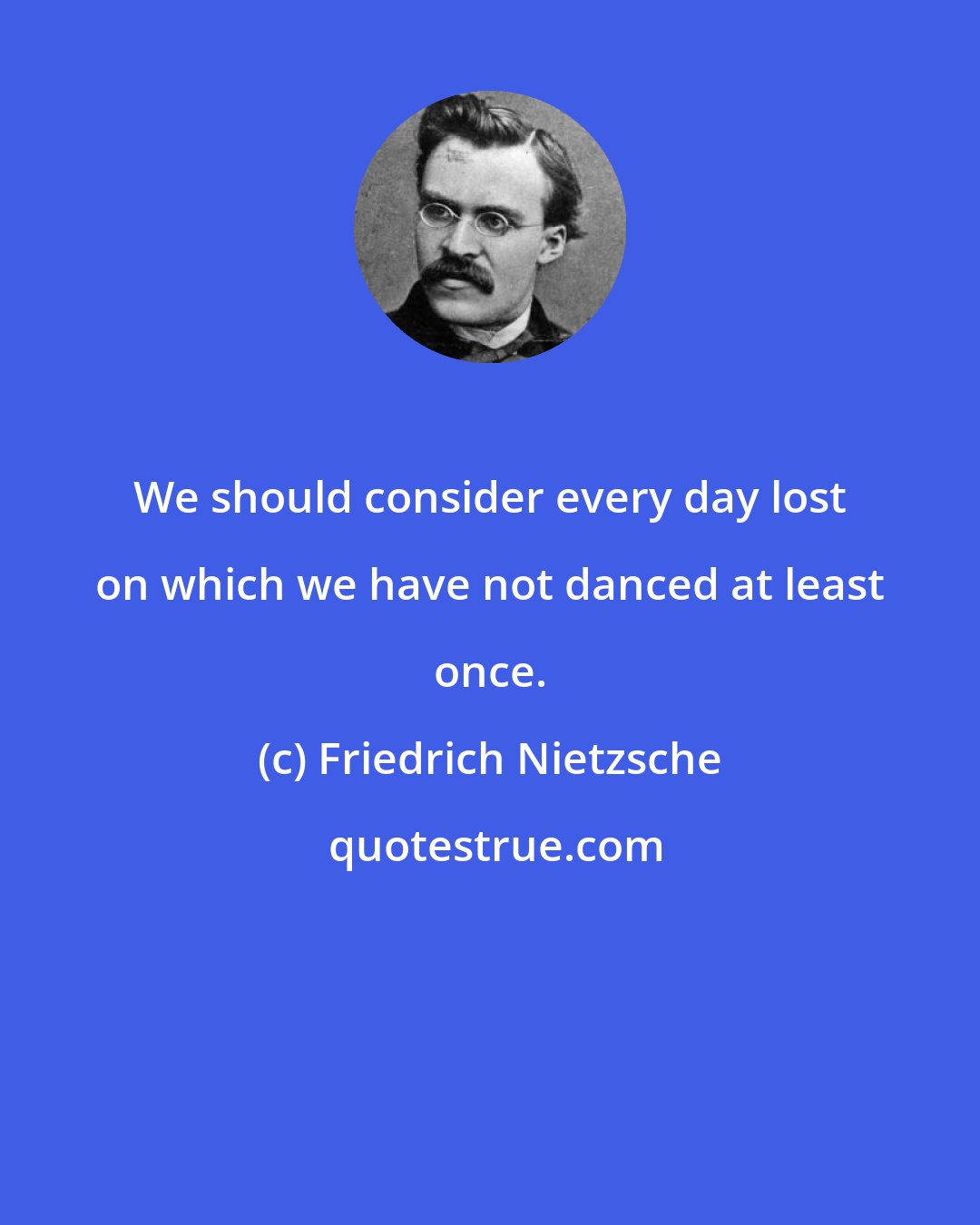 Friedrich Nietzsche: We should consider every day lost on which we have not danced at least once.