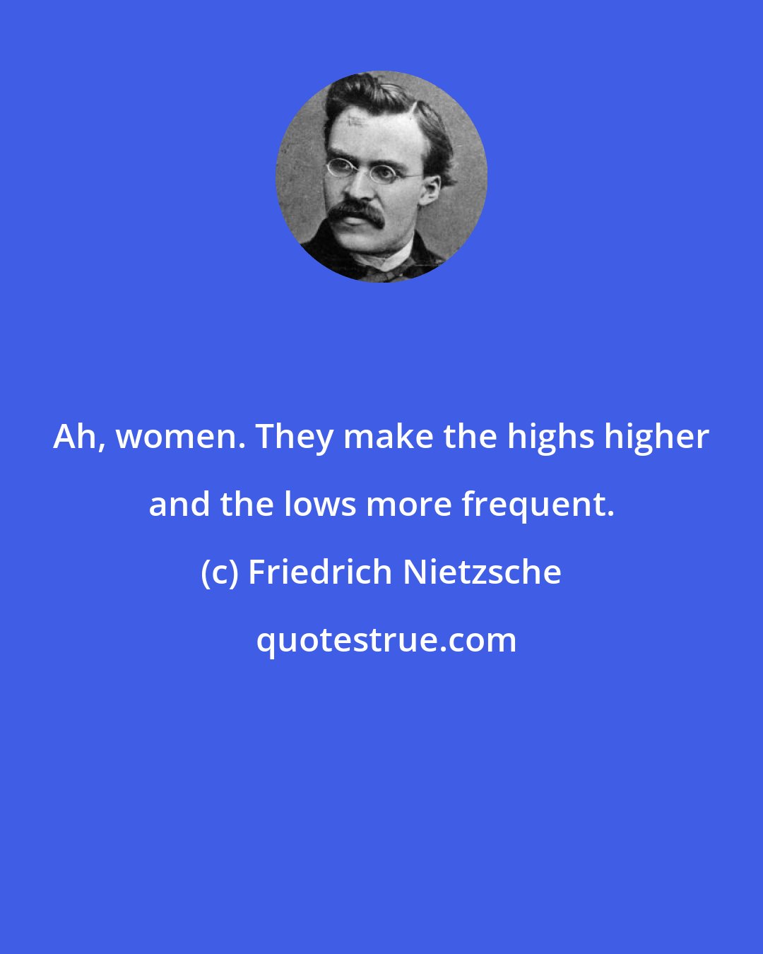 Friedrich Nietzsche: Ah, women. They make the highs higher and the lows more frequent.