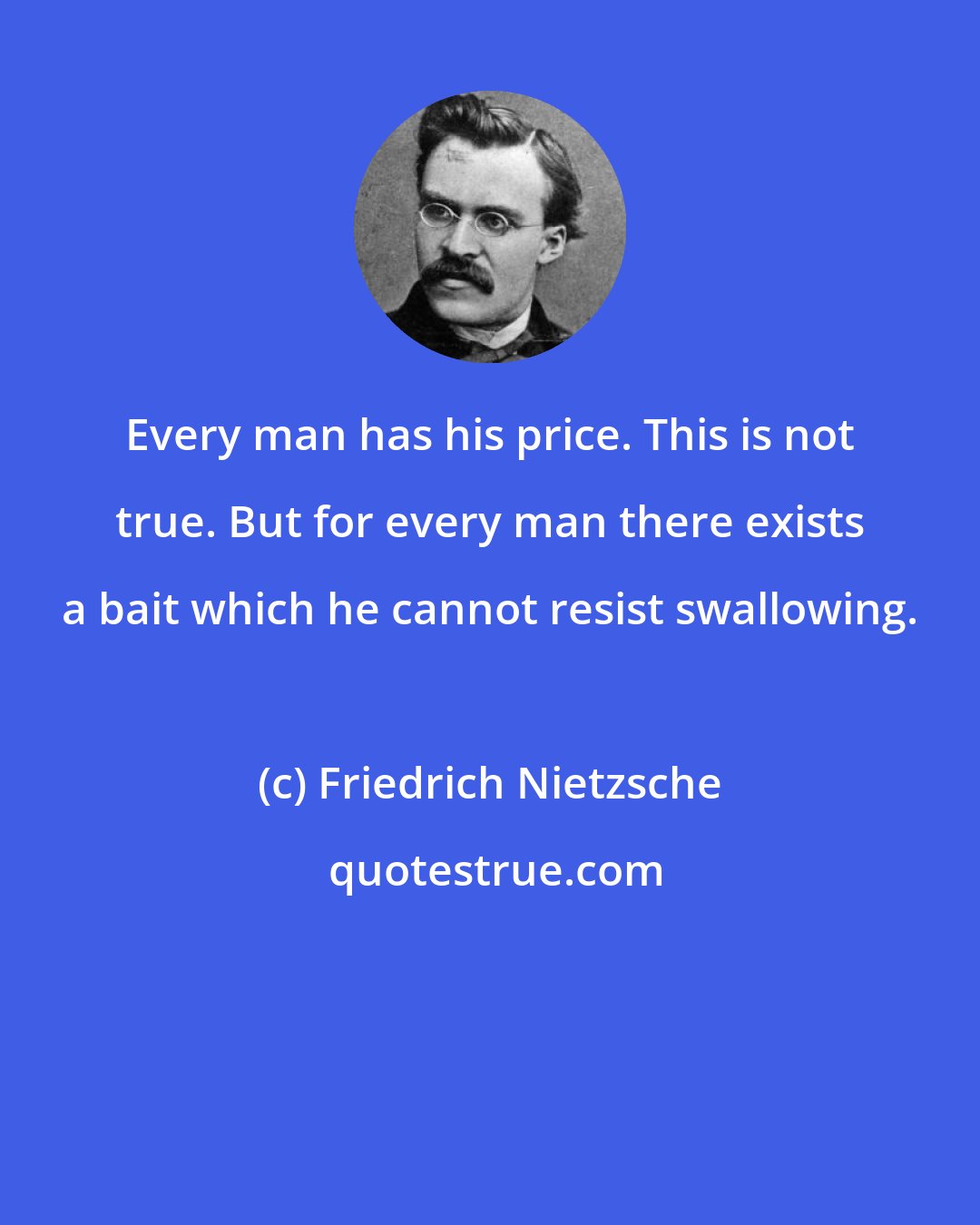 Friedrich Nietzsche: Every man has his price. This is not true. But for every man there exists a bait which he cannot resist swallowing.