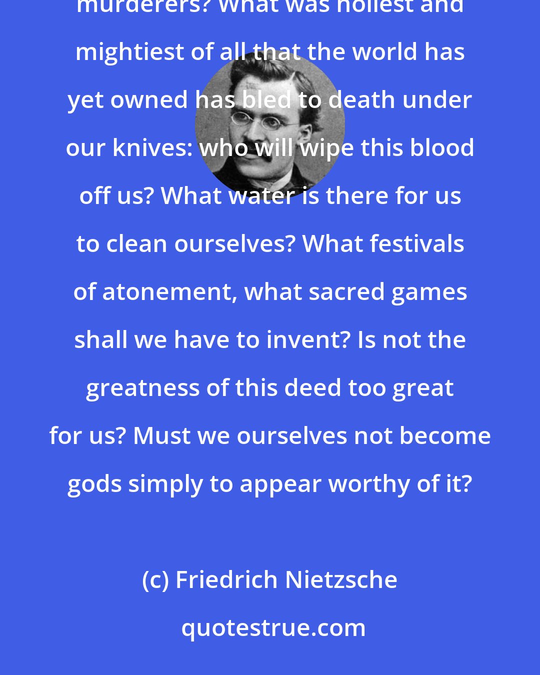 Friedrich Nietzsche: God is dead. God remains dead. And we have killed him. How shall we comfort ourselves, the murderers of all murderers? What was holiest and mightiest of all that the world has yet owned has bled to death under our knives: who will wipe this blood off us? What water is there for us to clean ourselves? What festivals of atonement, what sacred games shall we have to invent? Is not the greatness of this deed too great for us? Must we ourselves not become gods simply to appear worthy of it?
