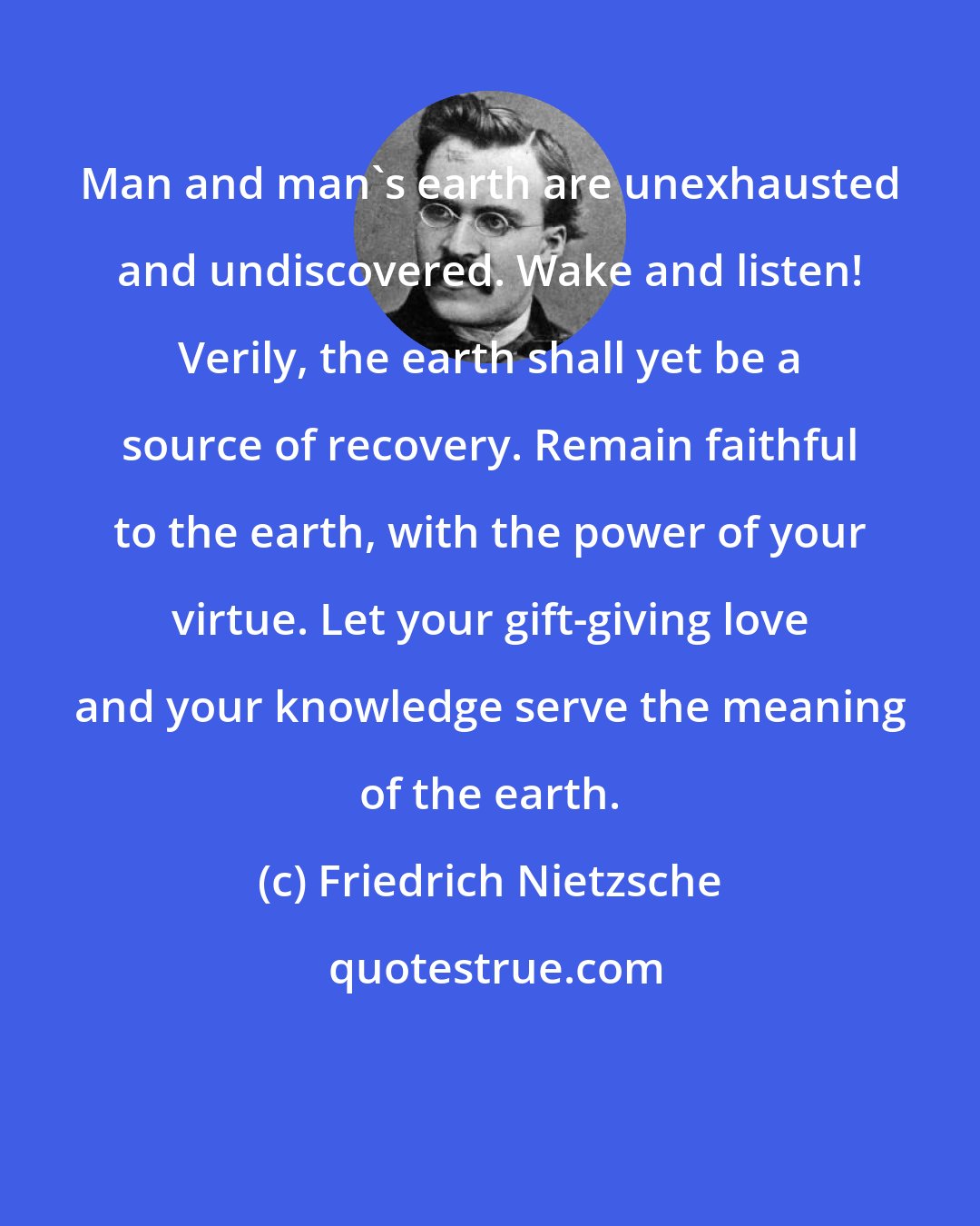 Friedrich Nietzsche: Man and man's earth are unexhausted and undiscovered. Wake and listen! Verily, the earth shall yet be a source of recovery. Remain faithful to the earth, with the power of your virtue. Let your gift-giving love and your knowledge serve the meaning of the earth.