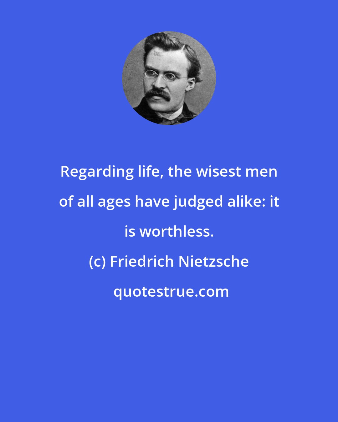 Friedrich Nietzsche: Regarding life, the wisest men of all ages have judged alike: it is worthless.