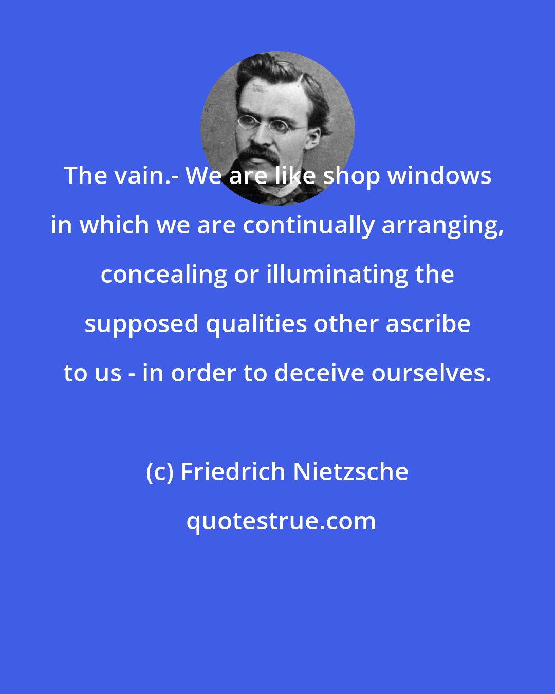 Friedrich Nietzsche: The vain.- We are like shop windows in which we are continually arranging, concealing or illuminating the supposed qualities other ascribe to us - in order to deceive ourselves.