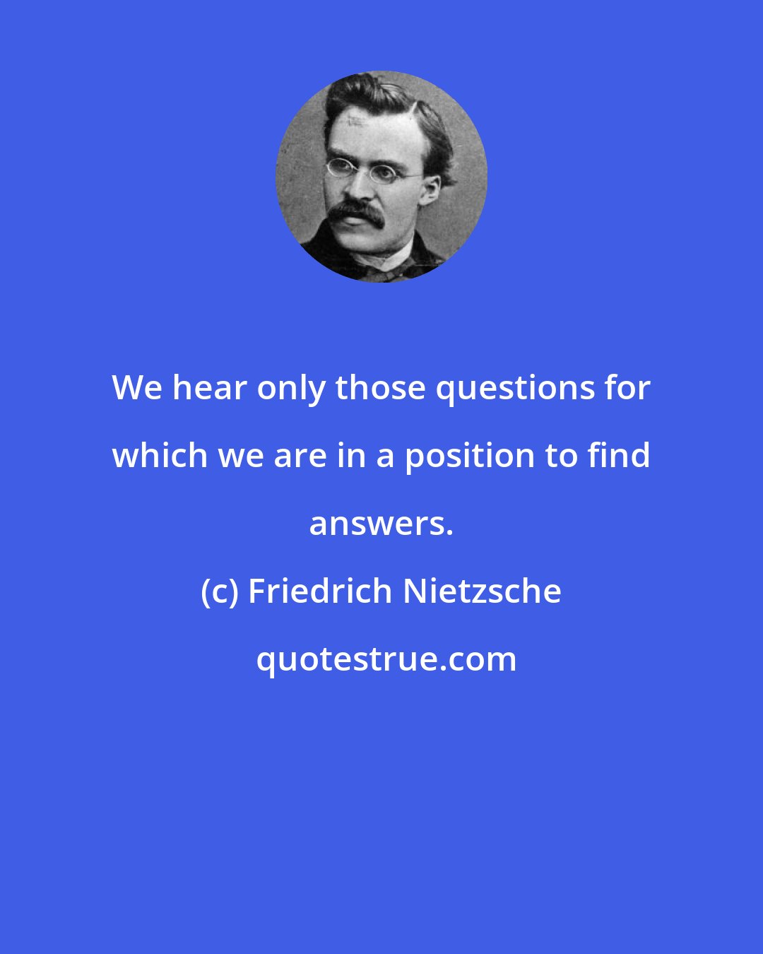 Friedrich Nietzsche: We hear only those questions for which we are in a position to find answers.