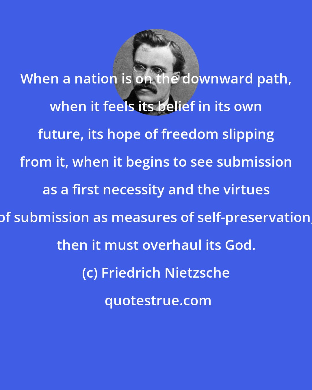 Friedrich Nietzsche: When a nation is on the downward path, when it feels its belief in its own future, its hope of freedom slipping from it, when it begins to see submission as a first necessity and the virtues of submission as measures of self-preservation, then it must overhaul its God.