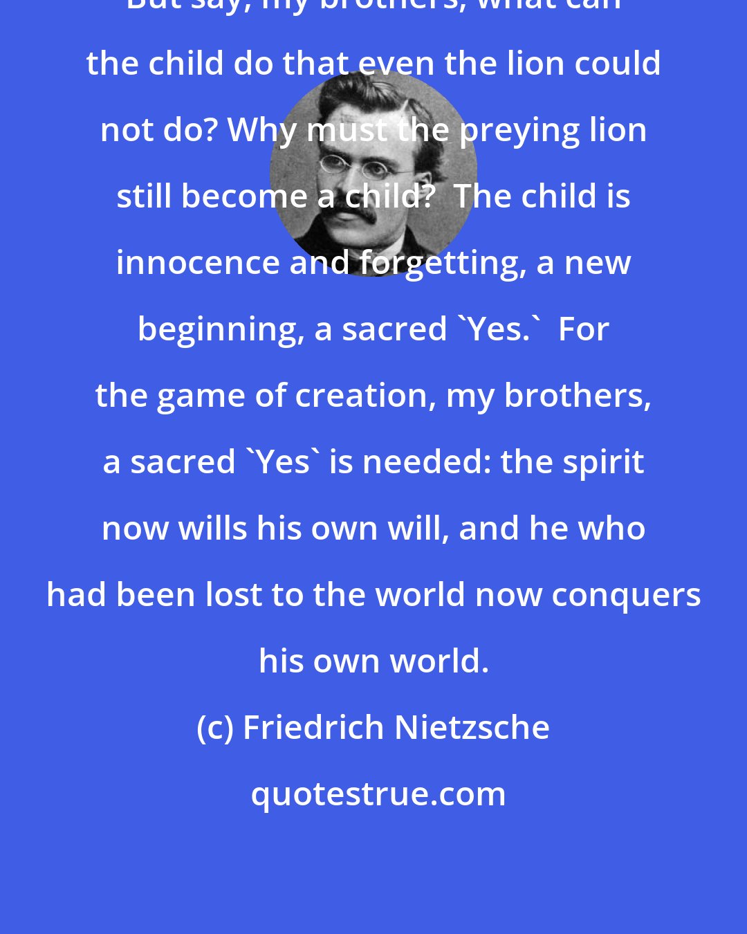 Friedrich Nietzsche: But say, my brothers, what can the child do that even the lion could not do? Why must the preying lion still become a child?  The child is innocence and forgetting, a new beginning, a sacred 'Yes.'  For the game of creation, my brothers, a sacred 'Yes' is needed: the spirit now wills his own will, and he who had been lost to the world now conquers his own world.