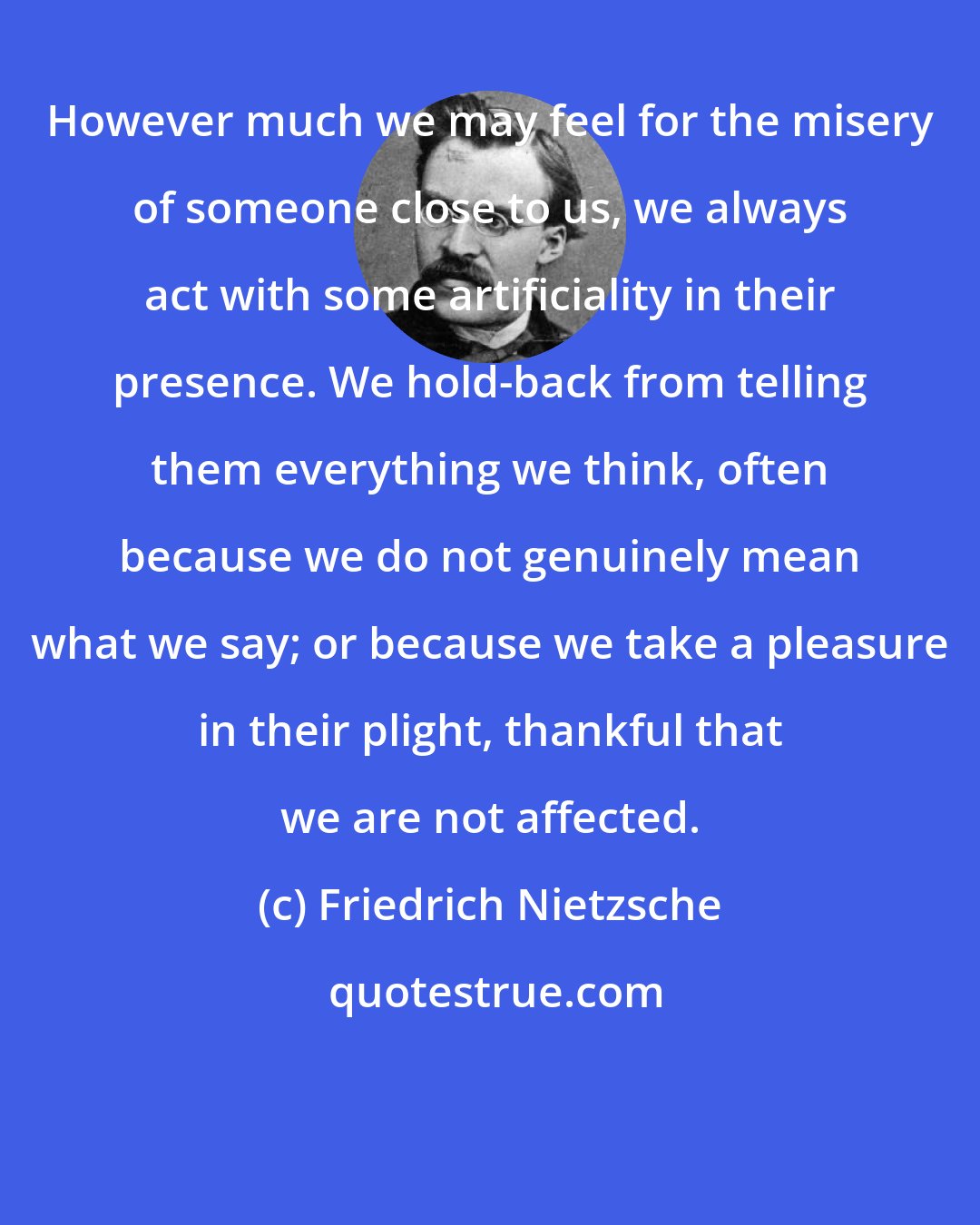 Friedrich Nietzsche: However much we may feel for the misery of someone close to us, we always act with some artificiality in their presence. We hold-back from telling them everything we think, often because we do not genuinely mean what we say; or because we take a pleasure in their plight, thankful that we are not affected.