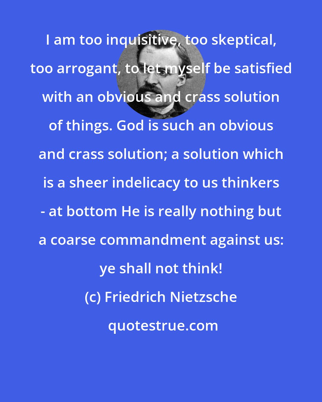 Friedrich Nietzsche: I am too inquisitive, too skeptical, too arrogant, to let myself be satisfied with an obvious and crass solution of things. God is such an obvious and crass solution; a solution which is a sheer indelicacy to us thinkers - at bottom He is really nothing but a coarse commandment against us: ye shall not think!