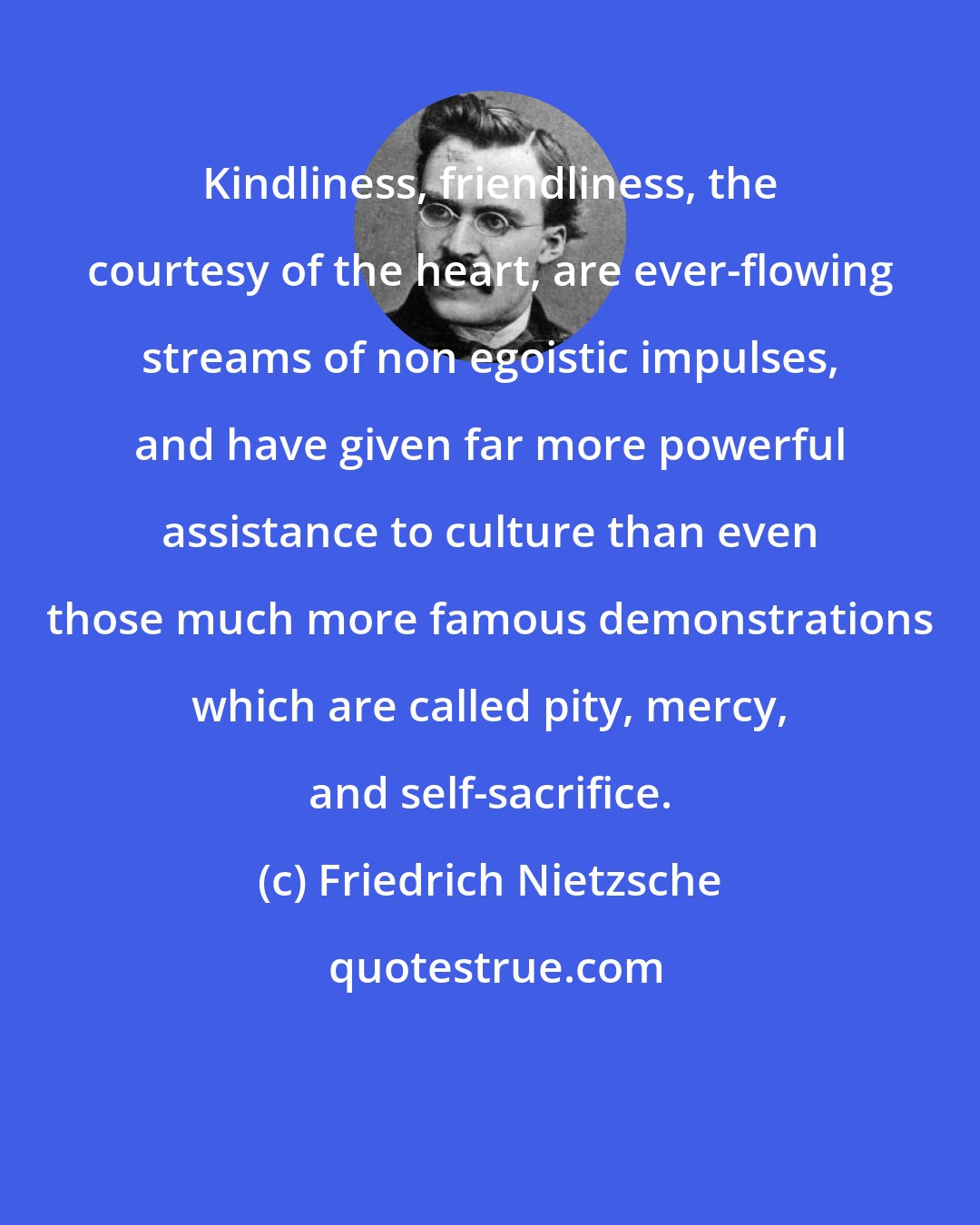 Friedrich Nietzsche: Kindliness, friendliness, the courtesy of the heart, are ever-flowing streams of non egoistic impulses, and have given far more powerful assistance to culture than even those much more famous demonstrations which are called pity, mercy, and self-sacrifice.