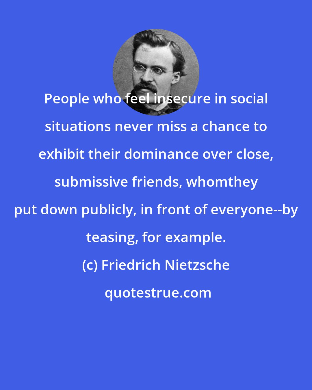 Friedrich Nietzsche: People who feel insecure in social situations never miss a chance to exhibit their dominance over close, submissive friends, whomthey put down publicly, in front of everyone--by teasing, for example.