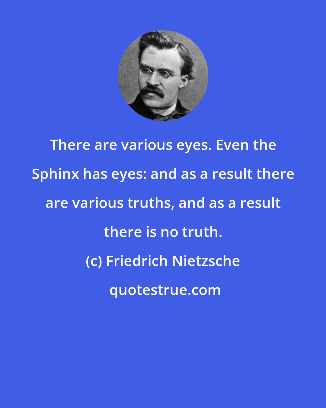 Friedrich Nietzsche: There are various eyes. Even the Sphinx has eyes: and as a result there are various truths, and as a result there is no truth.