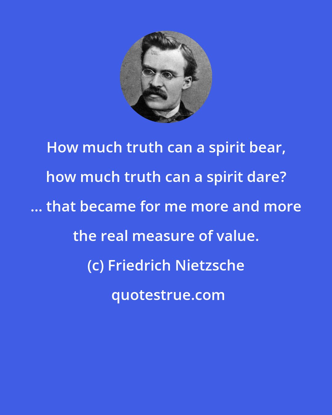 Friedrich Nietzsche: How much truth can a spirit bear, how much truth can a spirit dare? ... that became for me more and more the real measure of value.